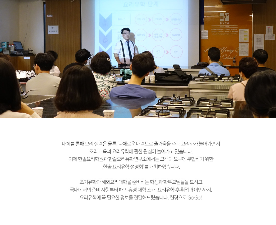 매체를 통해 요리 실력은 물론, 다채로운 매력으로 즐거움을
        주는 요리사가 늘어가면서 조리 교육과 요리유학에 관한 관심이 늘어가고 있습니다. 이에 한솔요리학원과 한솔요리유학
        연구소에서는 고객의 요구에 부합하기 위한 '한솔요리유학 설명회'를 개최하였습니다.
        
        조기유학과 해외요리대학을 준비하는 학생과 학부모님들을 모시고 국내에서의 준비 사항부터 해외 유명 대학 소개,
        요리유학 후 취업과 이민까지. 요리유학에 꼭 필요한 정보를 전달해드렸습니다. 현장으로 gogo!