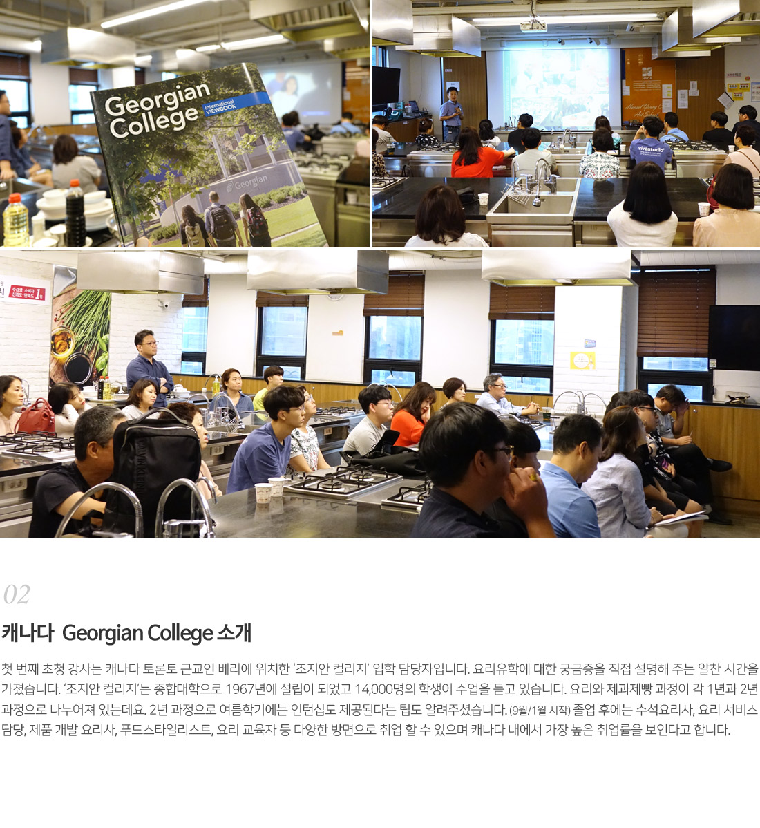 02. 캐나다 Georgian College 소개
        첫 번째 초청 강사는 캐나다 토론토 근교인 베리에 위치한 '조지안 컬리지' 입학담당자입니다. 요리유학에 대한
        궁금증을 직접 설명해 주는 알찬 시간을 가졌습니다. '조지안컬리지'는 종합대학으로 1967년에 설립이 되었고
        14,000명의 학생이 수업을 듣고 있습니다. 요리와 제과제빵 과정이 각 1년과 2년 과정으로 나누어져 있는데요.
        2년 과정으로 여름학기에는 인턴십도 제공된다는 팁도 알려주셨습니다.(9월 / 1월 시작) 졸업 후에는 수석요리사,
        요리 서비스담당, 제품 개발 요리사, 푸드스타일리스트, 요리 교육자 등 다양한 방면으로 취업 할 수 있으며 캐나다 내에서
        가장 높은 취업률을 보인다고 합니다.