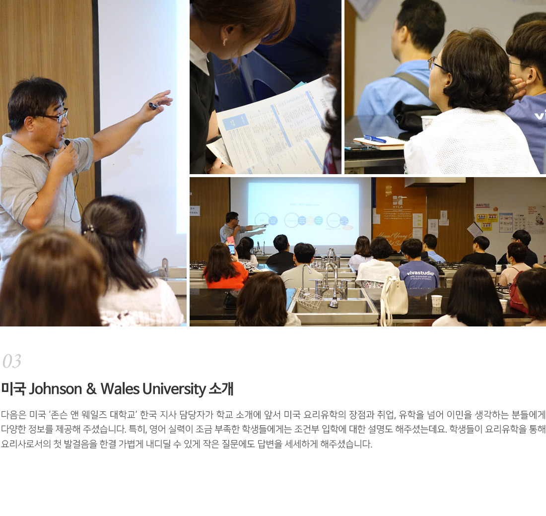 03. 미국 Johnson & Wales University 소개
        다음은 미국 '존슨 앤 웨일즈 대학교' 한국 지사 담당자가 학교 소개에 앞서 미국 요리유학의 장점과 취업, 유학을 넘어
        이민을 생각하는 분들에게 다양한 정보를 제공해 주셨습니다. 특히, 영어 실력이 조금 부족한 학생들에게는 조건부
        입학에 대한 설명도 해주셨는데요. 학생들이 요리유학을 통해 요리사로서 첫 발걸음을 가볍게 내디딜 수 있게
        작은 질문에도 답변들 세세하게 해주셨습니다. 